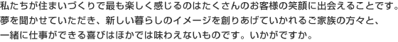 私たちが住まいづくりで最も楽しく感じるのはたくさんのお客様の笑顔に出会えることです。夢を聞かせていただき、新しい暮らしのイメージを創りあげていかれるご家族の方々と、一緒に仕事ができる喜びはほかでは味わえないものです。いかがですか。